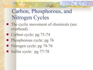 Carbon, Phosphorous, and Nitrogen Cycles The cyclic movement of chemicals (see overhead). Carbon cycle: pg 73-74 Phosphorous cycle: pg 76 Nitrogen cycle: pg 74-76 Sulfur cycle:  pg 77-78 