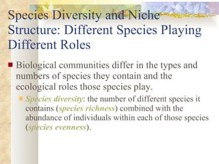 Species Diversity and Niche Structure: Different Species Playing Different Roles Biological communities differ in the types and numbers of species they contain and the ecological roles those species play. Species diversity : the number of different species it contains ( species richness ) combined with the abundance of individuals within each of those species ( species evenness ). 