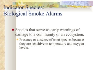 Indicator Species:  Biological Smoke Alarms Species that serve as early warnings of damage to a community or an ecosystem. Presence or absence of trout species because they are sensitive to temperature and oxygen levels. 