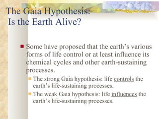 The Gaia Hypothesis:  Is the Earth Alive? Some have proposed that the earth’s various forms of life control or at least influence its chemical cycles and other earth-sustaining processes. The strong Gaia hypothesis: life  controls  the earth’s life-sustaining processes. The weak Gaia hypothesis: life  influences  the earth’s life-sustaining processes. 