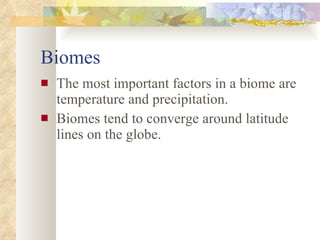 Biomes The most important factors in a biome are temperature and precipitation. Biomes tend to converge around latitude lines on the globe. 