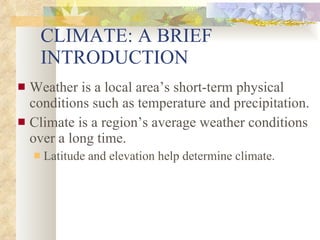 CLIMATE: A BRIEF INTRODUCTION Weather is a local area’s short-term physical conditions such as temperature and precipitation. Climate is a region’s average weather conditions over a long time. Latitude and elevation help determine climate. 
