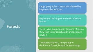 Forests
Large geographical areas dominated by
large number of trees
Represent the largest and most diverse
biome
Trees –very important in balance of life as
they take in carbon dioxide and produce
oxygen
Tropical rainforest, temperate or
deciduous forest, boreal forest or taiga
 