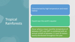 Tropical
Rainforests
Characterized by high temperature and moist
habitat
Found near the earth’s equator
Occur where a mean monthly temperature of
between 200C and 280C is combined with an
annual rainfall of between 1.5 and 10 meters
evenly distributed throughout the year
 