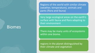 Biomes
Regions of the world with similar climate
(weather, temperature), animals and
pants (flora and fauna)
Very large ecological areas on the earth’s
surface with fauna and flora adapting to
their environment
There may be many units of ecosystems
within one biome.
regions in the planet distinguished by
their climate and vegetation
 