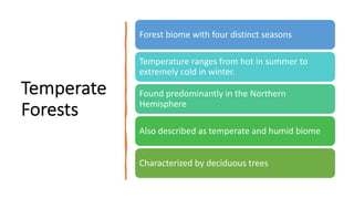 Temperate
Forests
Forest biome with four distinct seasons
Temperature ranges from hot in summer to
extremely cold in winter.
Found predominantly in the Northern
Hemisphere
Also described as temperate and humid biome
Characterized by deciduous trees
 