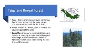 Taiga and Boreal Forest
• Taiga – biome characterized by its coniferous
forest. Used to describe the more barren
northern areas south of the Arctic line.
• Boreal forest – in Canada, used to refer to the
southern part of the taiga.
• Boreal forest is used in the United States and
Canada in referring to more southerly regions,
while taiga is used to describe the more
northern, barren areas approaching the tree
line and the tundra.
 