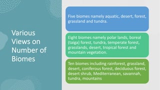 Various
Views on
Number of
Biomes
Five biomes namely aquatic, desert, forest,
grassland and tundra.
Eight biomes namely polar lands, boreal
(taiga) forest, tundra, temperate forest,
grasslands, desert, tropical forest and
mountain vegetation.
Ten biomes including rainforest, grassland,
desert, coniferous forest, deciduous forest,
desert shrub, Mediterranean, savannah,
tundra, mountains
 