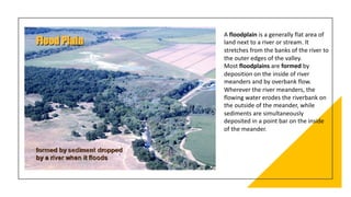 A floodplain is a generally flat area of
land next to a river or stream. It
stretches from the banks of the river to
the outer edges of the valley.
Most floodplains are formed by
deposition on the inside of river
meanders and by overbank flow.
Wherever the river meanders, the
flowing water erodes the riverbank on
the outside of the meander, while
sediments are simultaneously
deposited in a point bar on the inside
of the meander.
 