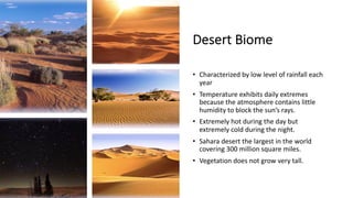 Desert Biome
• Characterized by low level of rainfall each
year
• Temperature exhibits daily extremes
because the atmosphere contains little
humidity to block the sun’s rays.
• Extremely hot during the day but
extremely cold during the night.
• Sahara desert the largest in the world
covering 300 million square miles.
• Vegetation does not grow very tall.
 