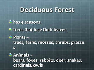 Deciduous Forest
has 4 seasons
trees that lose their leaves
Plants –
trees, ferns, mosses, shrubs, grasse
s
Animals –
bears, foxes, rabbits, deer, snakes,
cardinals, owls
 