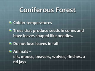 Coniferous Forest
Colder temperatures
Trees that produce seeds in cones and
have leaves shaped like needles.
Do not lose leaves in fall
Animals –
elk, moose, beavers, wolves, finches, a
nd jays
 