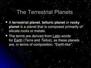 TThhee TTeerrrreessttrriiaall PPllaanneettss 
 A terrestrial planet, telluric planet or rocky 
planet is a planet that is composed primarily of 
silicate rocks or metals. 
 TThhee tteerrmmss aarree ddeerriivveedd ffrroomm LLaattiinn wwoorrddss 
ffoorr EEaarrtthh ((TTeerrrraa aanndd TTeelllluuss)),, aass tthheessee ppllaanneettss 
aarree,, iinn tteerrmmss ooff ccoommppoossiittiioonn,, ""EEaarrtthh--lliikkee"".. 
 