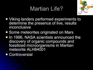 Martian Life? Viking landers performed experiments to determine the presence of live, results inconclusive  Some meteorites originated on Mars In 1996, NASA scientists announced the discovery of organic compounds and fossilized microorganisms in Martian meteorite ALH84001 Controversial 