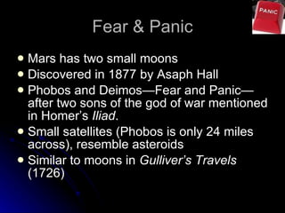 Fear & Panic Mars has two small moons Discovered in 1877 by Asaph Hall Phobos and Deimos—Fear and Panic—after two sons of the god of war mentioned in Homer’s  Iliad .  Small satellites (Phobos is only 24 miles across), resemble asteroids Similar to moons in  Gulliver’s Travels  (1726) 