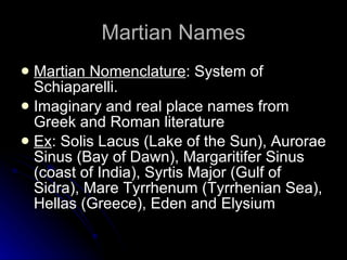 Martian Names Martian Nomenclature : System of Schiaparelli.  Imaginary and real place names from Greek and Roman literature Ex : Solis Lacus (Lake of the Sun), Aurorae Sinus (Bay of Dawn), Margaritifer Sinus (coast of India), Syrtis Major (Gulf of Sidra), Mare Tyrrhenum (Tyrrhenian Sea), Hellas (Greece), Eden and Elysium 