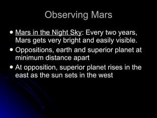 Observing Mars Mars in the Night Sky : Every two years, Mars gets very bright and easily visible. Oppositions, earth and superior planet at minimum distance apart At opposition, superior planet rises in the east as the sun sets in the west 