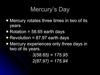 Mercury’s Day Mercury rotates three times in two of its years Rotation = 58.65 earth days Revolution = 87.97 earth days Mercury experiences only three days in two of its years. 3(58.65) = 175.95 2(87.97) = 175.94 