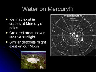 Water on Mercury!? Ice may exist in craters at Mercury’s poles Cratered areas never receive sunlight Similar deposits might exist on our Moon 
