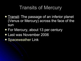 Transits of Mercury Transit : The passage of an inferior planet (Venus or Mercury) across the face of the sun For Mercury, about 13 per century Last was November 2006 Spaceweather  Link 