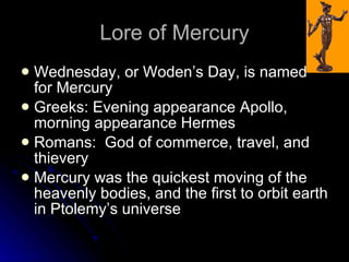 Lore of Mercury Wednesday, or Woden’s Day, is named for Mercury Greeks: Evening appearance Apollo, morning appearance Hermes Romans:  God of commerce, travel, and thievery Mercury was the quickest moving of the heavenly bodies, and the first to orbit earth in Ptolemy’s universe 