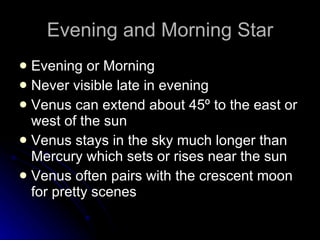 Evening and Morning Star Evening or Morning  Never visible late in evening Venus can extend about 45º to the east or west of the sun Venus stays in the sky much longer than Mercury which sets or rises near the sun Venus often pairs with the crescent moon for pretty scenes 