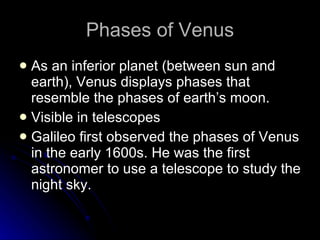 Phases of Venus As an inferior planet (between sun and earth), Venus displays phases that resemble the phases of earth’s moon. Visible in telescopes Galileo first observed the phases of Venus in the early 1600s. He was the first astronomer to use a telescope to study the night sky.  