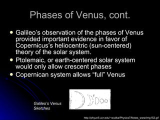 Phases of Venus, cont. Galileo’s observation of the phases of Venus provided important evidence in favor of Copernicus’s heliocentric (sun-centered) theory of the solar system. Ptolemaic, or earth-centered solar system would only allow crescent phases Copernican system allows “full” Venus http://phyun5.ucr.edu/~wudka/Physics7/Notes_www/img152.gif Galileo’s Venus Sketches 