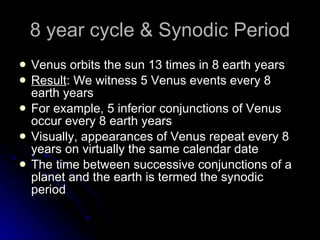 8 year cycle & Synodic Period Venus orbits the sun 13 times in 8 earth years Result : We witness 5 Venus events every 8 earth years For example, 5 inferior conjunctions of Venus occur every 8 earth years Visually, appearances of Venus repeat every 8 years on virtually the same calendar date The time between successive conjunctions of a planet and the earth is termed the synodic period 