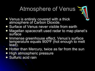 Atmosphere of Venus Venus is entirely covered with a thick atmosphere of Carbon Dioxide.  Surface of Venus never visible from earth Magellan spacecraft used radar to map planet’s surface Immense greenhouse effect, Venus’s surface temperature equals 900ºF (hot enough to melt lead). Hotter than Mercury, twice as far from the sun High atmospheric pressure Sulfuric acid rain 