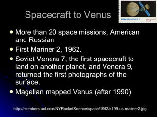 Spacecraft to Venus More than 20 space missions, American and Russian First Mariner 2, 1962.  Soviet Venera 7, the first spacecraft to land on another planet, and Venera 9, returned the first photographs of the surface.  Magellan mapped Venus (after 1990) http://members.aol.com/NYRocketScience/space/1962/s199-us-mariner2.jpg 