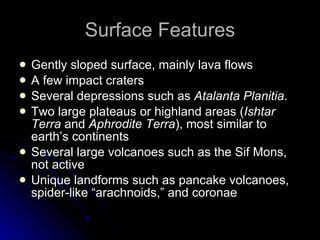 Surface Features Gently sloped surface, mainly lava flows A few impact craters Several depressions such as  Atalanta Planitia . Two large plateaus or highland areas ( Ishtar Terra  and  Aphrodite Terra ), most similar to earth’s continents Several large volcanoes such as the Sif Mons, not active Unique landforms such as pancake volcanoes, spider-like “arachnoids,” and coronae 