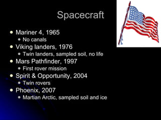 Spacecraft Mariner 4, 1965 No canals Viking landers, 1976 Twin landers, sampled soil, no life Mars Pathfinder, 1997 First rover mission Spirit & Opportunity, 2004 Twin rovers Phoenix, 2007 Martian Arctic, sampled soil and ice 