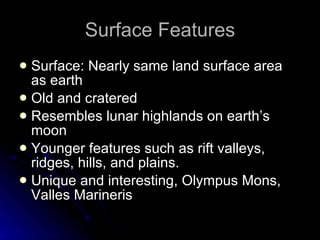 Surface Features Surface: Nearly same land surface area as earth  Old and cratered Resembles lunar highlands on earth’s moon Younger features such as rift valleys, ridges, hills, and plains.  Unique and interesting, Olympus Mons, Valles Marineris 