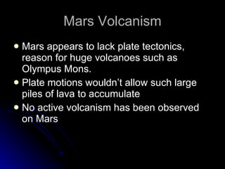 Mars Volcanism Mars appears to lack plate tectonics, reason for huge volcanoes such as Olympus Mons.  Plate motions wouldn’t allow such large piles of lava to accumulate No active volcanism has been observed on Mars 