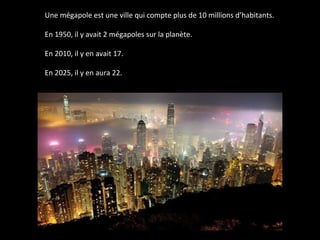 Une mégapole est une ville qui compte plus de 10 millions d’habitants.
En 1950, il y avait 2 mégapoles sur la planète.
En 2010, il y en avait 17.
En 2025, il y en aura 22.
 