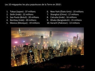 Les 10 mégapoles les plus populeuses de la Terre en 2010 :
1. Tokyo (Japon) : 37 millions
2. Delhi (Inde) : 22 millions
3. Sao Paulo (Brésil) : 20 millions
4. Bombay (Inde) : 20 millions
5. Mexico (Mexique) : 19 millions
6. New York (États-Unis) : 19 millions
7. Shanghai (Chine) : 17 millions
8. Calcutta (Inde) : 16 millions
9. Dhaka (Bangladesh) : 15 millions
10. Karachi (Pakistan) : 13 millions
 