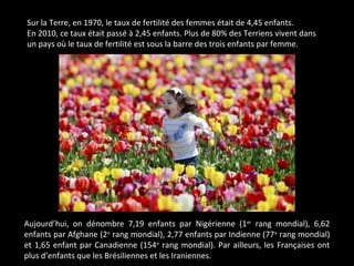 Sur la Terre, en 1970, le taux de fertilité des femmes était de 4,45 enfants.
En 2010, ce taux était passé à 2,45 enfants. Plus de 80% des Terriens vivent dans
un pays où le taux de fertilité est sous la barre des trois enfants par femme.
Aujourd’hui, on dénombre 7,19 enfants par Nigérienne (1er
rang mondial), 6,62
enfants par Afghane (2e
rang mondial), 2,77 enfants par Indienne (77e
rang mondial)
et 1,65 enfant par Canadienne (154e
rang mondial). Par ailleurs, les Françaises ont
plus d’enfants que les Brésiliennes et les Iraniennes.
 