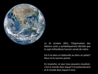 Le 31 octobre 2011, l’Organisation des
Nations unies a symboliquement décrété que
le sept milliardième humain venait de naître.
Est-il né dans un bidonville ou dans un palais?
Nous ne le saurons jamais.
En revanche, ce que nous pouvons visualiser,
c’est le monde dans lequel il vit présentement
et le monde dans lequel il vivra.
 