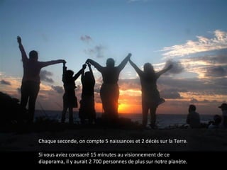 Chaque seconde, on compte 5 naissances et 2 décès sur la Terre.
Si vous aviez consacré 15 minutes au visionnement de ce
diaporama, il y aurait 2 700 personnes de plus sur notre planète.
 