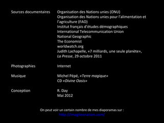 Sources documentaires Organisation des Nations unies (ONU)
Organisation des Nations unies pour l’alimentation et
l’agriculture (FAO)
Institut français d’études démographiques
International Telecommunication Union
National Geographic
The Economist
worldwatch.org
Judith Lachapelle, «7 milliards, une seule planète»,
La Presse, 29 octobre 2011
Photographies Internet
Musique Michel Pépé, «Terre magique»
CD «Divine Oasis»
Conception R. Day
Mai 2012
On peut voir un certain nombre de mes diaporamas sur :
http://imagileonation.com/
 