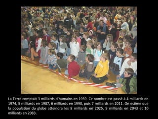 La Terre comptait 3 milliards d’humains en 1959. Ce nombre est passé à 4 milliards en
1974, 5 milliards en 1987, 6 milliards en 1998, puis 7 milliards en 2011. On estime que
la population du globe atteindra les 8 milliards en 2025, 9 milliards en 2043 et 10
milliards en 2083.
 