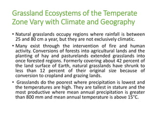 Grassland Ecosystems of the Temperate
Zone Vary with Climate and Geography
• Natural grasslands occupy regions where rainfall is between
25 and 80 cm a year, but they are not exclusively climatic.
• Many exist through the intervention of fire and human
activity. Conversions of forests into agricultural lands and the
planting of hay and pasturelands extended grasslands into
once forested regions. Formerly covering about 42 percent of
the land surface of Earth, natural grasslands have shrunk to
less than 12 percent of their original size because of
conversion to cropland and grazing lands.
• Grasslands do the poorest where precipitation is lowest and
the temperatures are high. They are tallest in stature and the
most productive where mean annual precipitation is greater
than 800 mm and mean annual temperature is above 15°C.
 