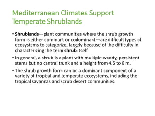 Mediterranean Climates Support
Temperate Shrublands
• Shrublands—plant communities where the shrub growth
form is either dominant or codominant—are difficult types of
ecosystems to categorize, largely because of the difficulty in
characterizing the term shrub itself
• In general, a shrub is a plant with multiple woody, persistent
stems but no central trunk and a height from 4.5 to 8 m.
• The shrub growth form can be a dominant component of a
variety of tropical and temperate ecosystems, including the
tropical savannas and scrub desert communities.
 