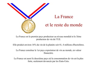 La France est le premier pays producteur au niveau mondial et le 3ème
producteur de vin de l’UE.
Elle produit environ 16% du vin de la planète soit 41, 4 millions d'hectolitres.
La France constitue le 1er pays exportateur de vin au monde, en valeur
financière.
La France est aussi le deuxième pays où la consommation de vin est la plus
forte, seulement devancée par les Etats-Unis.
La France
et le reste du monde
 
