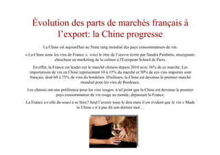 Évolution des parts de marchés français à
l’export: la Chine progresse
La Chine est aujourd'hui au 5ème rang mondial des pays consommateurs de vin.
« La Chine aime les vins de France », voici le titre de l’œuvre écrite par Sandra Painbéni, enseignant-
chercheur en marketing de la culture à l'European School de Paris.
En effet, la France est leader sur le marché chinois depuis 2010 avec 36% de ce marché. Les
importations de vin en Chine représentent 10 à 15% du marché et 50% de ces vins importés sont
français, dont 60 à 75% de vins du bordelais. D'ailleurs, la Chine est devenue le premier marché
mondial pour les vins de Bordeaux.
Les chinois ont une préférence pour les vins rouges, à tel point que la Chine est devenue le premier
pays consommateur de vin rouge au monde, dépassant la France.
La France a-t-elle du souci à se faire? Seul l’avenir nous le dira mais il est évident que le vin « Made
in China » n’a pas dit son dernier mot…
 