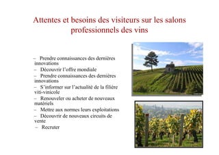 Attentes et besoins des visiteurs sur les salons
professionnels des vins
– Prendre connaissances des dernières
innovations
– Découvrir l’offre mondiale
– Prendre connaissances des dernières
innovations
– S’informer sur l’actualité de la filière
viti-vinicole
– Renouveler ou acheter de nouveaux
matériels
– Mettre aux normes leurs exploitations
– Découvrir de nouveaux circuits de
vente
– Recruter
 