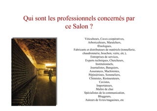 Viticulteurs, Caves coopératives,
Arboriculteurs, Maraîchers,
Œnologues,
Fabricants et distributeurs de matériels (tonnellerie,
chaudronnerie, bouchon, verre, etc.),
Entreprises de services,
Experts techniques, Chercheurs,
Institutionnels,
Journalistes, Banquiers,
Assurances, Machinistes,
Pépiniéristes, Sommeliers,
Chimistes, Restaurateurs,
Cavistes,
Importateurs,
Maître de chai
Spécialistes de la communication,
Bloggeurs,
Auteurs de livres/magasines, etc
Qui sont les professionnels concernés par
ce Salon ?
 