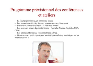 Programme prévisionnel des conférences
et ateliers
– La Bourgogne viticole, un patrimoine unique
– Les innovations viticoles face aux bouleversements climatiques
– Portraits de jeunes viticulteurs : la relève de demain
– Les nouveaux acteurs du monde viticole : Nouvelle Zélande, Australie, USA,
Chine
– Les femmes et le vin : de consommatrice à actrice.
– Oenotourisme : quels enjeux pour les stratégies marketing touristiques sur les
réseaux sociaux ?
 