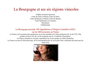 La Bourgogne et ses six régions vinicoles
Chablis et Grand Auxerrois
Côtes de Nuits et Hautes Côtes de Nuits
Côtes de Beaune et Hautes Côtes de Beaune
Côte Chalonnaise et Couchois
Macônnais
Châtillonnais
La Bourgogne possède 100 Appellations d’Origine Contrôlée (AOC)
sur les 460 recensées en France
La France est le premier pays producteur au niveau mondial et le 3ème producteur de vin de l’UE. Elle
produit environ 16% du vin de la planète soit 41, 4 millions d’hectolitres.
La France constitue le 1er pays exportateur de vin au monde, en valeur financière.
La France est aussi le deuxième pays où la consommation de vin est la plus forte, seulement devancée par les
Etats-Unis
 